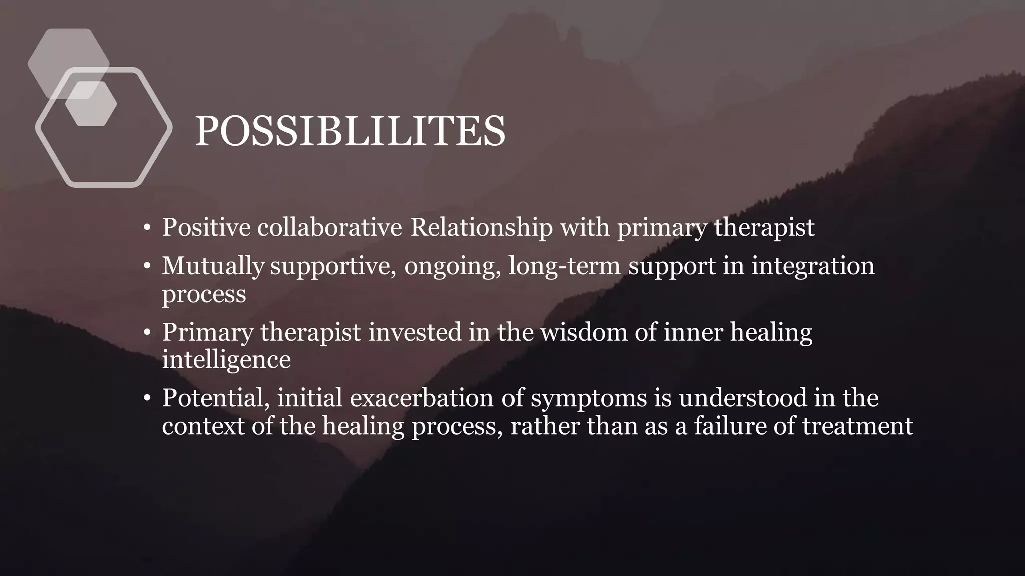 POSSIBLILITES
• Positive collaborative Relationship with primary therapist
• Mutually supportive, ongoing, long-term support in integration
process
• Primary therapist invested in the wisdom of inner healing
intelligence
• Potential, initial exacerbation of symptoms is understood in the
context of the healing process, rather than as a failure of treatment
 