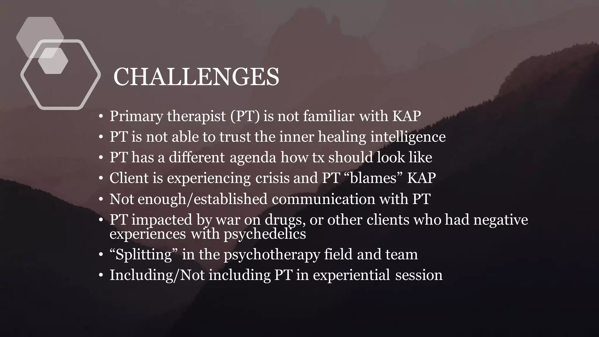 CHALLENGES
• Primary therapist (PT) is not familiar with KAP
• PT is not able to trust the inner healing intelligence
• PT has a different agenda how tx should look like
• Client is experiencing crisis and PT “blames” KAP
• Not enough/established communication with PT
• PT impacted by war on drugs, or other clients who had negative
experiences with psychedelics
• “Splitting” in the psychotherapy field and team
• Including/Not including PT in experiential session
 