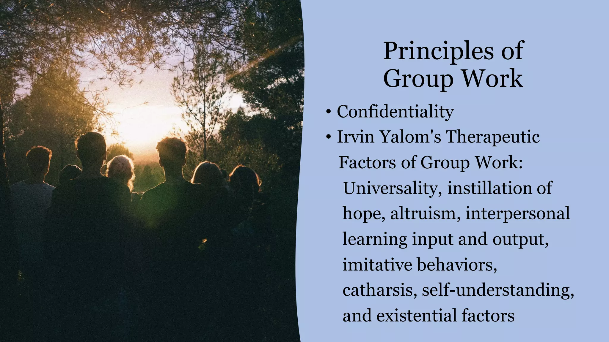 Principles of
Group Work
• Confidentiality
• Irvin Yalom's Therapeutic
Factors of Group Work:
Universality, instillation of
hope, altruism, interpersonal
learning input and output,
imitative behaviors,
catharsis, self-understanding,
and existential factors
 