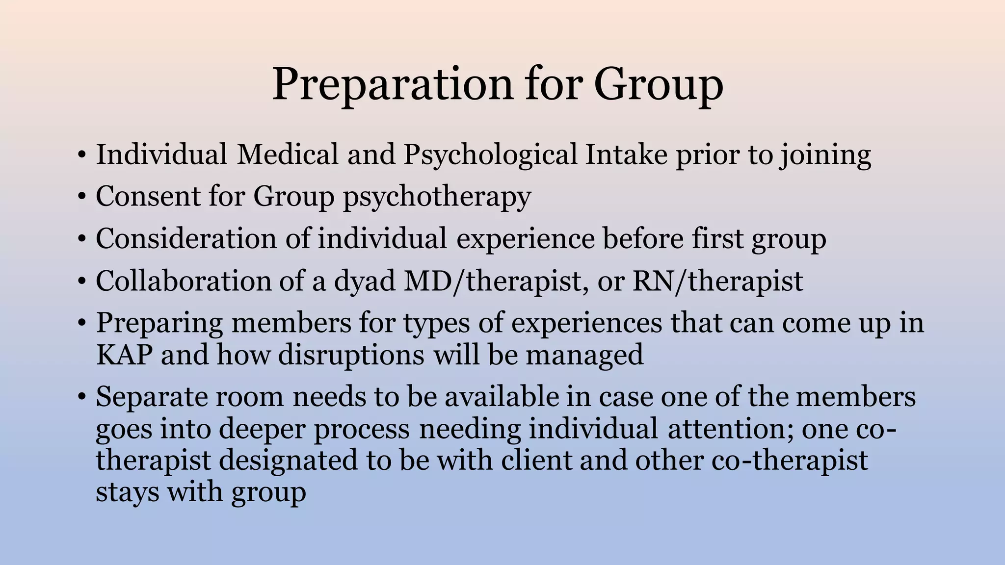 Preparation for Group
• Individual Medical and Psychological Intake prior to joining
• Consent for Group psychotherapy
• Consideration of individual experience before first group
• Collaboration of a dyad MD/therapist, or RN/therapist
• Preparing members for types of experiences that can come up in
KAP and how disruptions will be managed
• Separate room needs to be available in case one of the members
goes into deeper process needing individual attention; one co-
therapist designated to be with client and other co-therapist
stays with group
 
