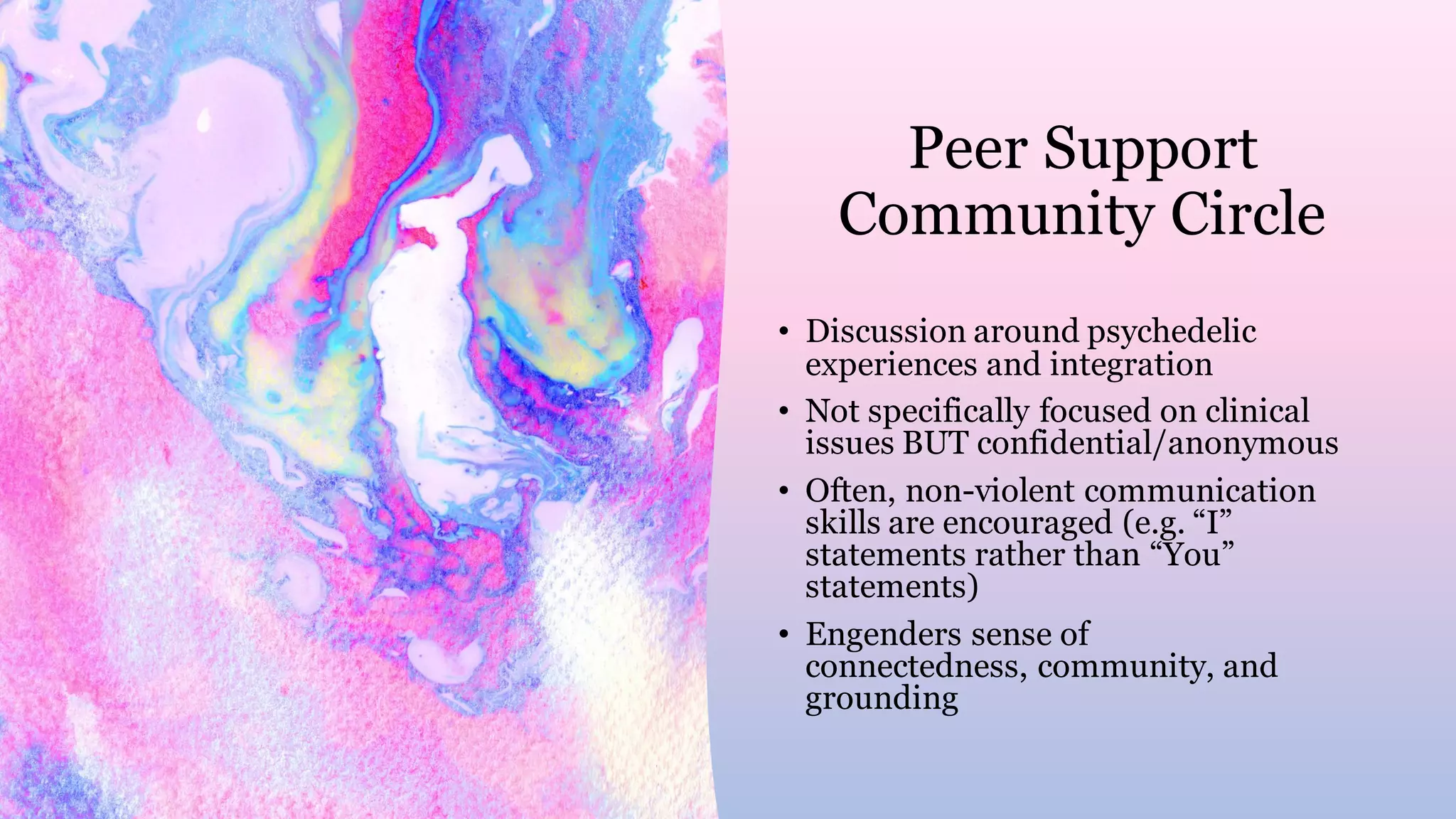 Peer Support
Community Circle
• Discussion around psychedelic
experiences and integration
• Not specifically focused on clinical
issues BUT confidential/anonymous
• Often, non-violent communication
skills are encouraged (e.g. “I”
statements rather than “You”
statements)
• Engenders sense of
connectedness, community, and
grounding
 