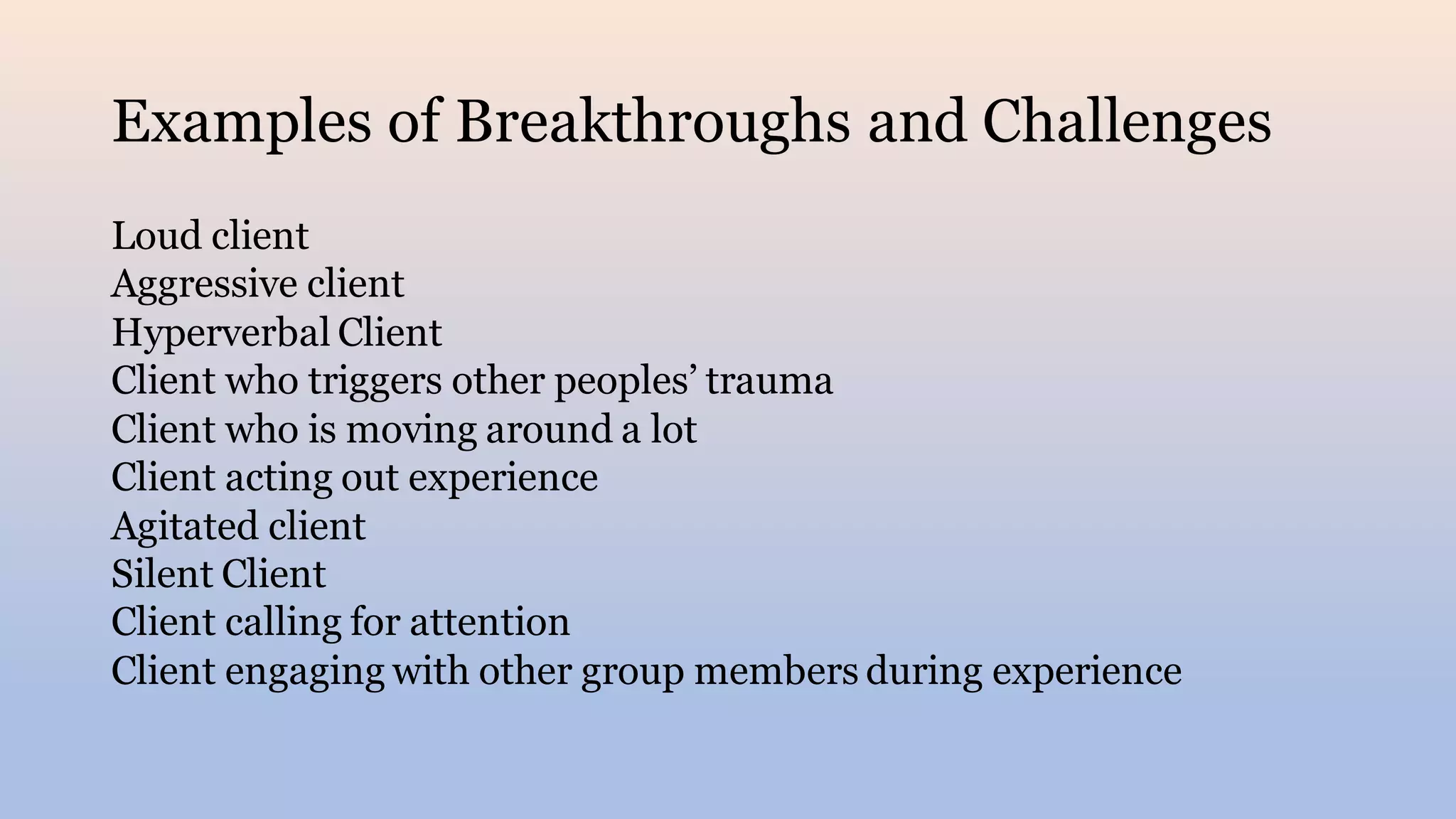 Examples of Breakthroughs and Challenges
Loud client
Aggressive client
Hyperverbal Client
Client who triggers other peoples’ trauma
Client who is moving around a lot
Client acting out experience
Agitated client
Silent Client
Client calling for attention
Client engaging with other group members during experience
 