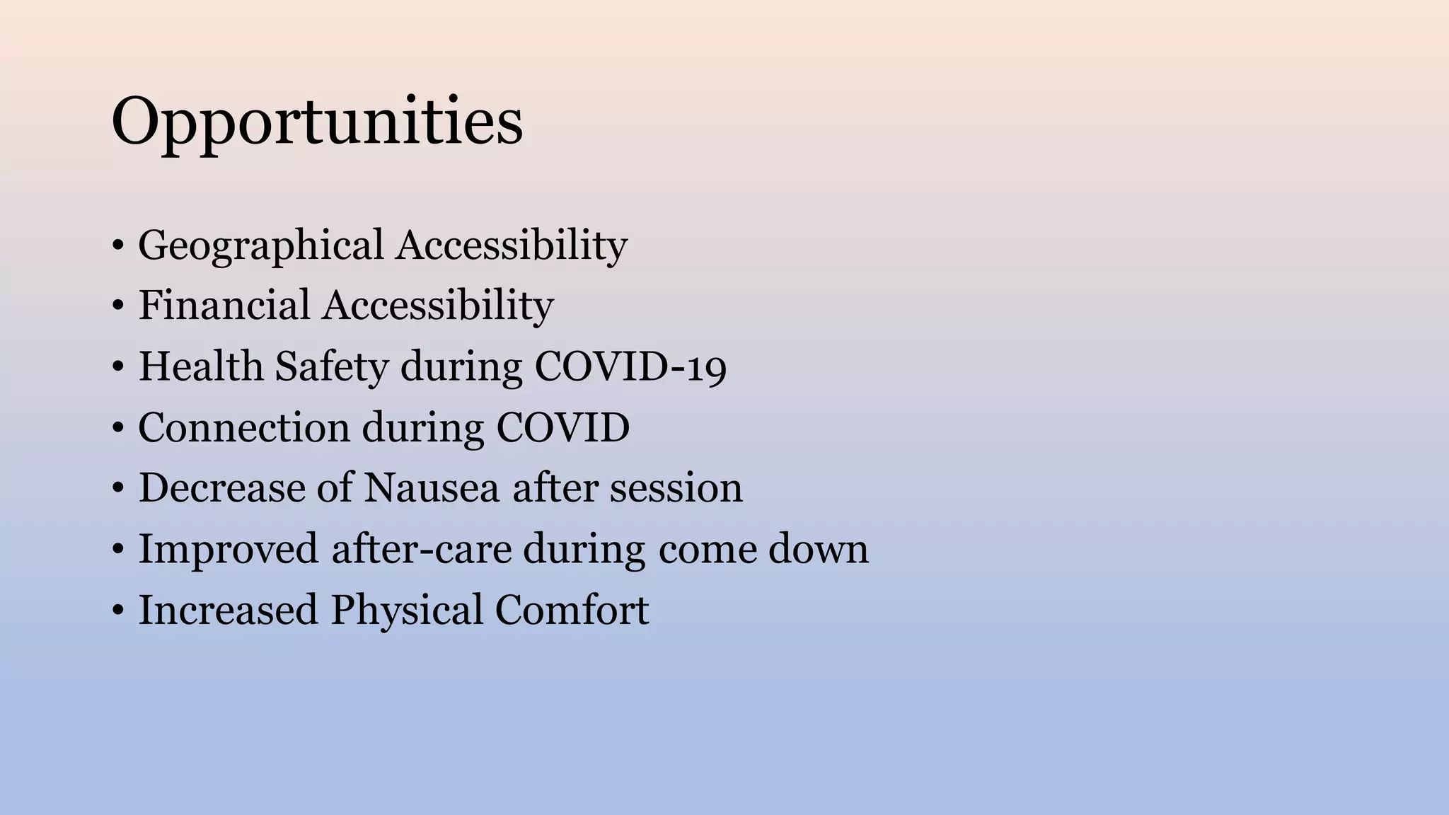Opportunities
• Geographical Accessibility
• Financial Accessibility
• Health Safety during COVID-19
• Connection during COVID
• Decrease of Nausea after session
• Improved after-care during come down
• Increased Physical Comfort
 