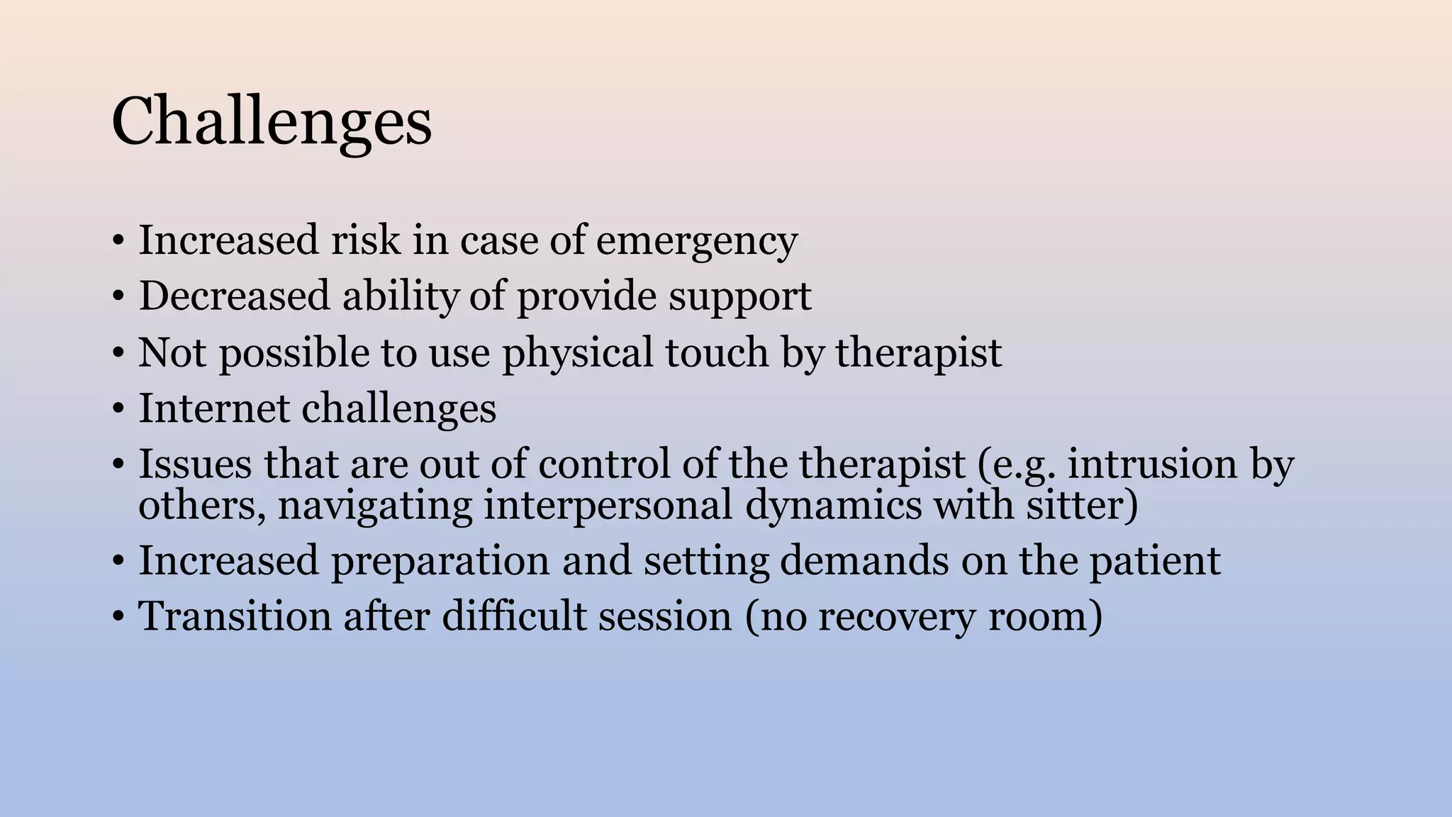 Challenges
• Increased risk in case of emergency
• Decreased ability of provide support
• Not possible to use physical touch by therapist
• Internet challenges
• Issues that are out of control of the therapist (e.g. intrusion by
others, navigating interpersonal dynamics with sitter)
• Increased preparation and setting demands on the patient
• Transition after difficult session (no recovery room)
 