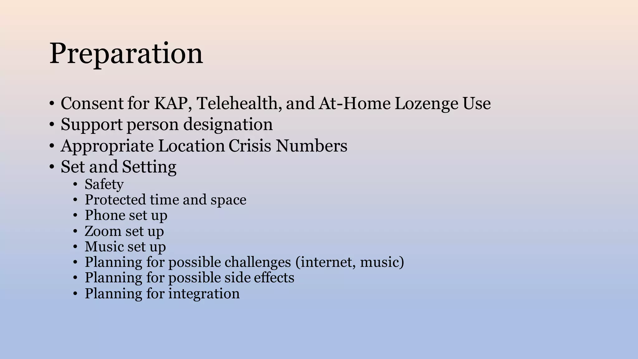 Preparation
• Consent for KAP, Telehealth, and At-Home Lozenge Use
• Support person designation
• Appropriate Location Crisis Numbers
• Set and Setting
• Safety
• Protected time and space
• Phone set up
• Zoom set up
• Music set up
• Planning for possible challenges (internet, music)
• Planning for possible side effects
• Planning for integration
 