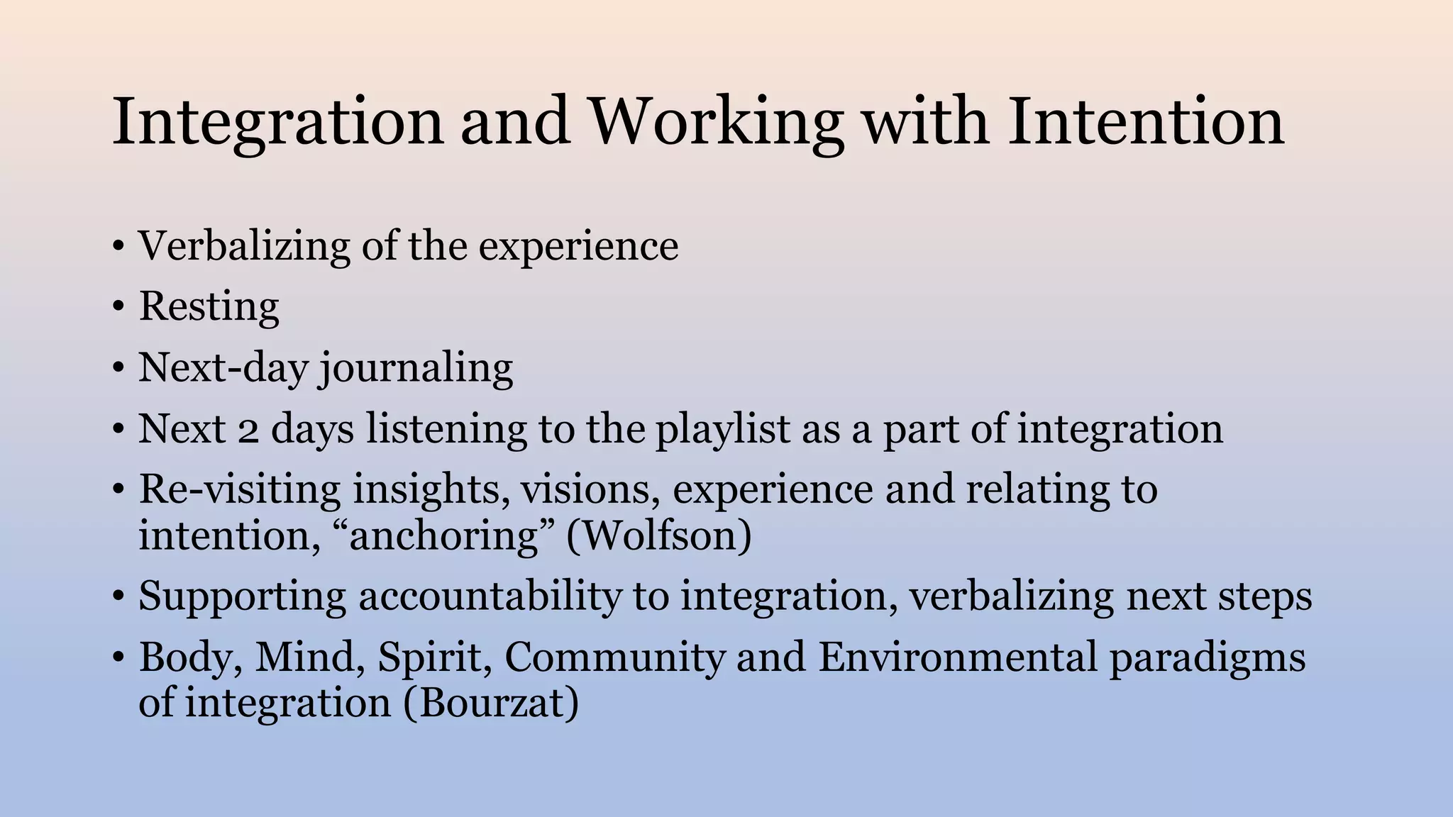 Integration and Working with Intention
• Verbalizing of the experience
• Resting
• Next-day journaling
• Next 2 days listening to the playlist as a part of integration
• Re-visiting insights, visions, experience and relating to
intention, “anchoring” (Wolfson)
• Supporting accountability to integration, verbalizing next steps
• Body, Mind, Spirit, Community and Environmental paradigms
of integration (Bourzat)
 