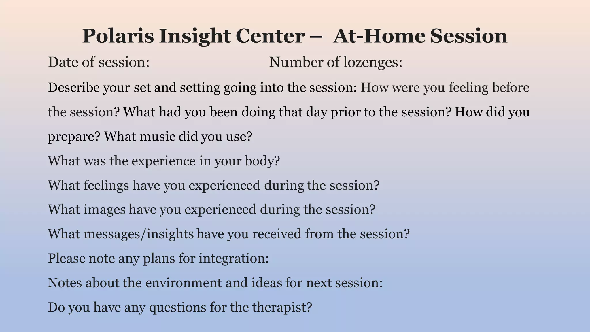 Polaris Insight Center – At-Home Session
Date of session: Number of lozenges:
Describe your set and setting going into the session: How were you feeling before
the session? What had you been doing that day prior to the session? How did you
prepare? What music did you use?
What was the experience in your body?
What feelings have you experienced during the session?
What images have you experienced during the session?
What messages/insights have you received from the session?
Please note any plans for integration:
Notes about the environment and ideas for next session:
Do you have any questions for the therapist?
 