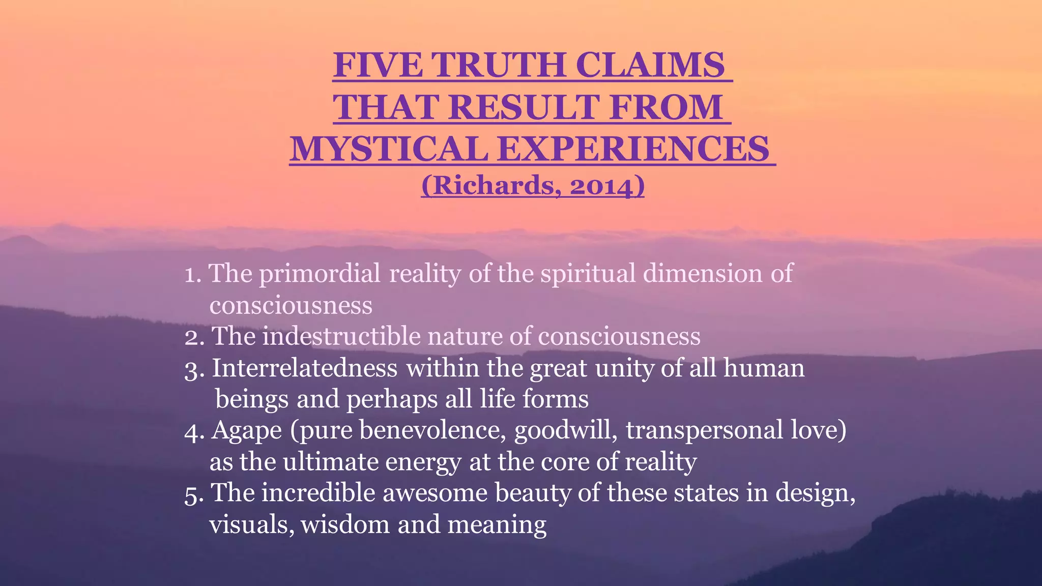 FIVE TRUTH CLAIMS
THAT RESULT FROM
MYSTICAL EXPERIENCES
(Richards, 2014)
1. The primordial reality of the spiritual dimension of
consciousness
2. The indestructible nature of consciousness
3. Interrelatedness within the great unity of all human
beings and perhaps all life forms
4. Agape (pure benevolence, goodwill, transpersonal love)
as the ultimate energy at the core of reality
5. The incredible awesome beauty of these states in design,
visuals, wisdom and meaning
 