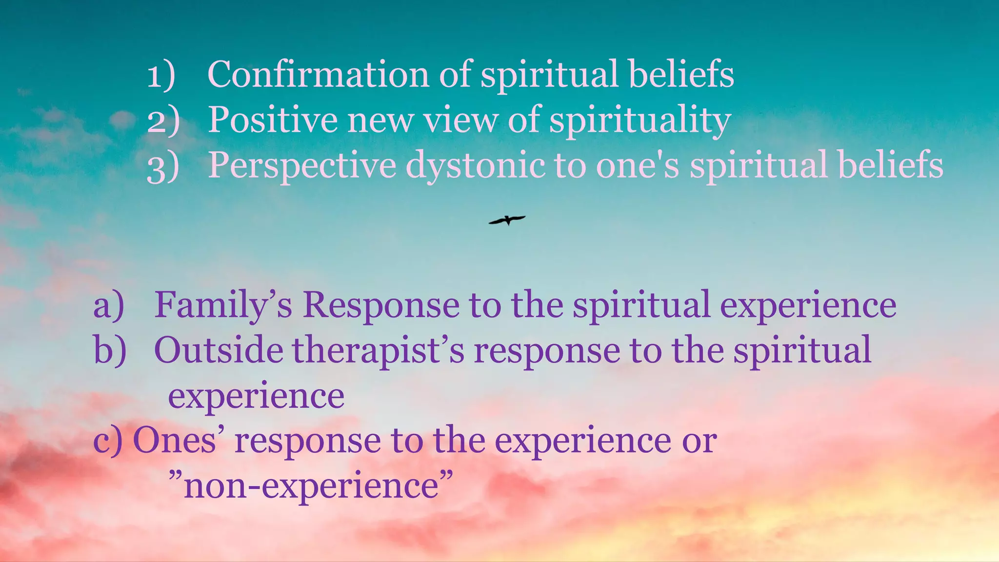 1) Confirmation of spiritual beliefs
2) Positive new view of spirituality
3) Perspective dystonic to one's spiritual beliefs
a) Family’s Response to the spiritual experience
b) Outside therapist’s response to the spiritual
experience
c) Ones’ response to the experience or
”non-experience”
 