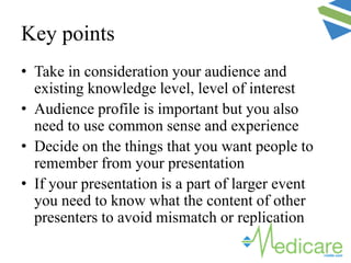 Key points
• Take in consideration your audience and
existing knowledge level, level of interest
• Audience profile is important but you also
need to use common sense and experience
• Decide on the things that you want people to
remember from your presentation
• If your presentation is a part of larger event
you need to know what the content of other
presenters to avoid mismatch or replication
 