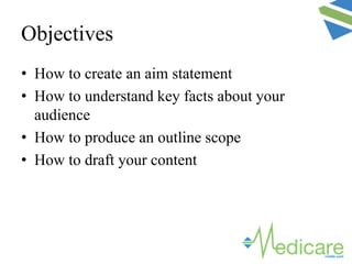 Objectives
• How to create an aim statement
• How to understand key facts about your
audience
• How to produce an outline scope
• How to draft your content
 