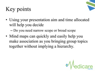 Key points
• Using your presentation aim and time allocated
will help you decide
– Do you need narrow scope or broad scope
• Mind maps can quickly and easily help you
make association as you bringing group topics
together without implying a hierarchy.
 