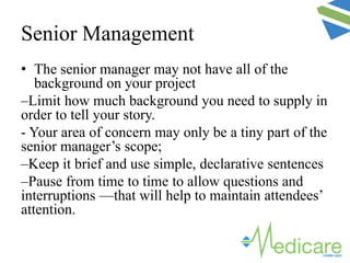 Senior Management
• The senior manager may not have all of the
background on your project
–Limit how much background you need to supply in
order to tell your story.
- Your area of concern may only be a tiny part of the
senior manager’s scope;
–Keep it brief and use simple, declarative sentences
–Pause from time to time to allow questions and
interruptions —that will help to maintain attendees’
attention.
 