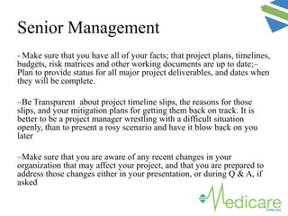 Senior Management
- Make sure that you have all of your facts; that project plans, timelines,
budgets, risk matrices and other working documents are up to date;–
Plan to provide status for all major project deliverables, and dates when
they will be complete.
–Be Transparent about project timeline slips, the reasons for those
slips, and your mitigation plans for getting them back on track. It is
better to be a project manager wrestling with a difficult situation
openly, than to present a rosy scenario and have it blow back on you
later
–Make sure that you are aware of any recent changes in your
organization that may affect your project, and that you are prepared to
address those changes either in your presentation, or during Q & A, if
asked
 