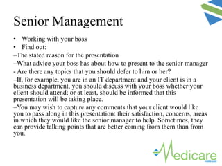 • Working with your boss
• Find out:
–The stated reason for the presentation
–What advice your boss has about how to present to the senior manager
- Are there any topics that you should defer to him or her?
–If, for example, you are in an IT department and your client is in a
business department, you should discuss with your boss whether your
client should attend; or at least, should be informed that this
presentation will be taking place.
–You may wish to capture any comments that your client would like
you to pass along in this presentation: their satisfaction, concerns, areas
in which they would like the senior manager to help. Sometimes, they
can provide talking points that are better coming from them than from
you.
Senior Management
 