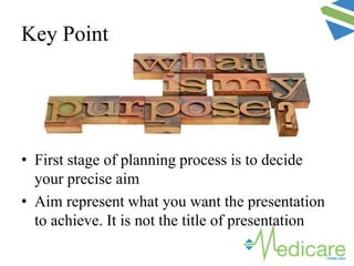 Key Point
• First stage of planning process is to decide
your precise aim
• Aim represent what you want the presentation
to achieve. It is not the title of presentation
 