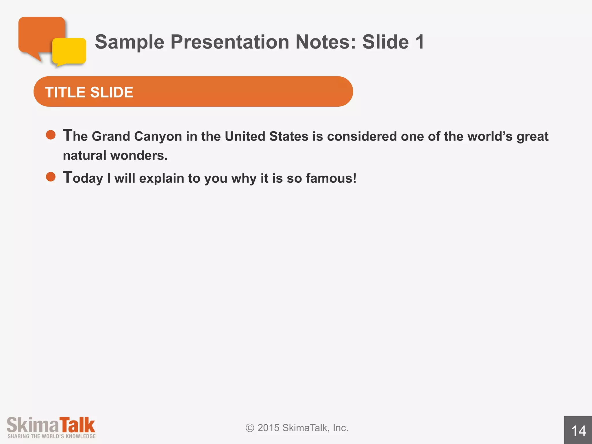 Sample	Presentation	Notes:	Slide	2
14
l The	Grand	Canyon	has	amazing	views.
o One	reason	the	views	are	so	great	is	because	the	canyon	is	over	1	mile	
deep!
o The	canyon	was	formed	by	erosion,	so	you	see	many	types	of	rocks	as	
you	move	down	the	canyon.
o There	are	almost	no	trees	in	the	canyon,	so	you	have	unobstructed	views	
of	the	canyon	walls.
l The	colors	in	the	Grand	Canyon	are	incredible.
o The	different	rock	types	are	each	a	different	color.
o A second	reason	the	colors	in	the	canyon	are	incredible	is	that	the	sun	
reflects	off	the	deep	canyon	walls	at	strange	angles.
AMAZING	VIEWS	&	COLORS
 