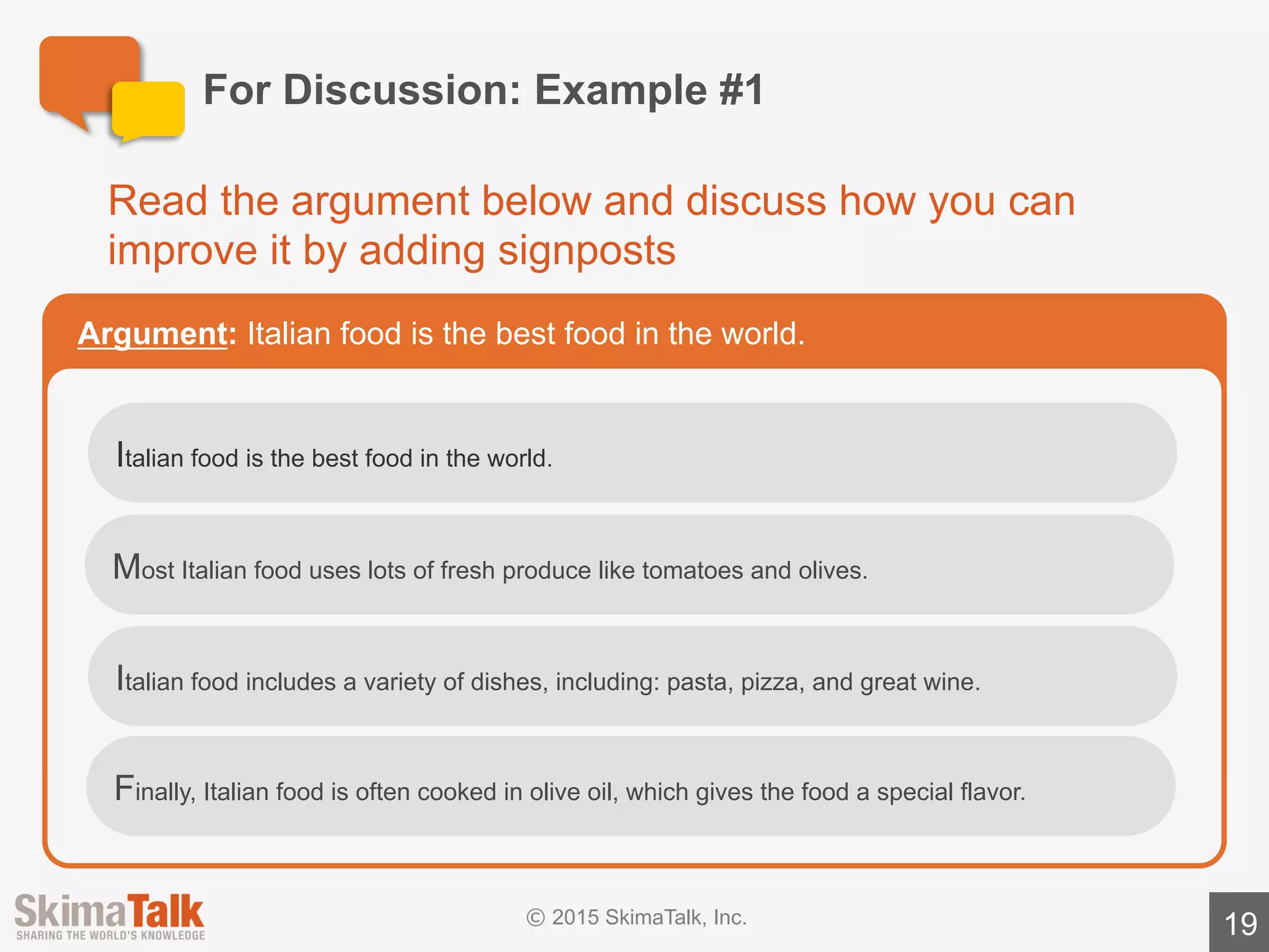 For	Discussion:	Example	#2	(time	permitting)
19
Read	the	argument	below	and	discuss	how	you	can	improve	it	by	
adding	signposts
Argument:Learning	to	walk	is	a	3-step	process	for	babies.
Babies	usually	go	through	 three	steps	when	learning	to	walk.
The	first	step	in	the	process	is	learning	to	crawl,	which	typically	happens	
between	7	and	10	months	of	age.
Babies	usually	learn	to	stand	between	9	and	12	months	after	birth.
Babies	typically	learn	to	walk	between	12	and	15	months	after	birth.	By	15	
months,	most	babies	are	walking	well.
 
