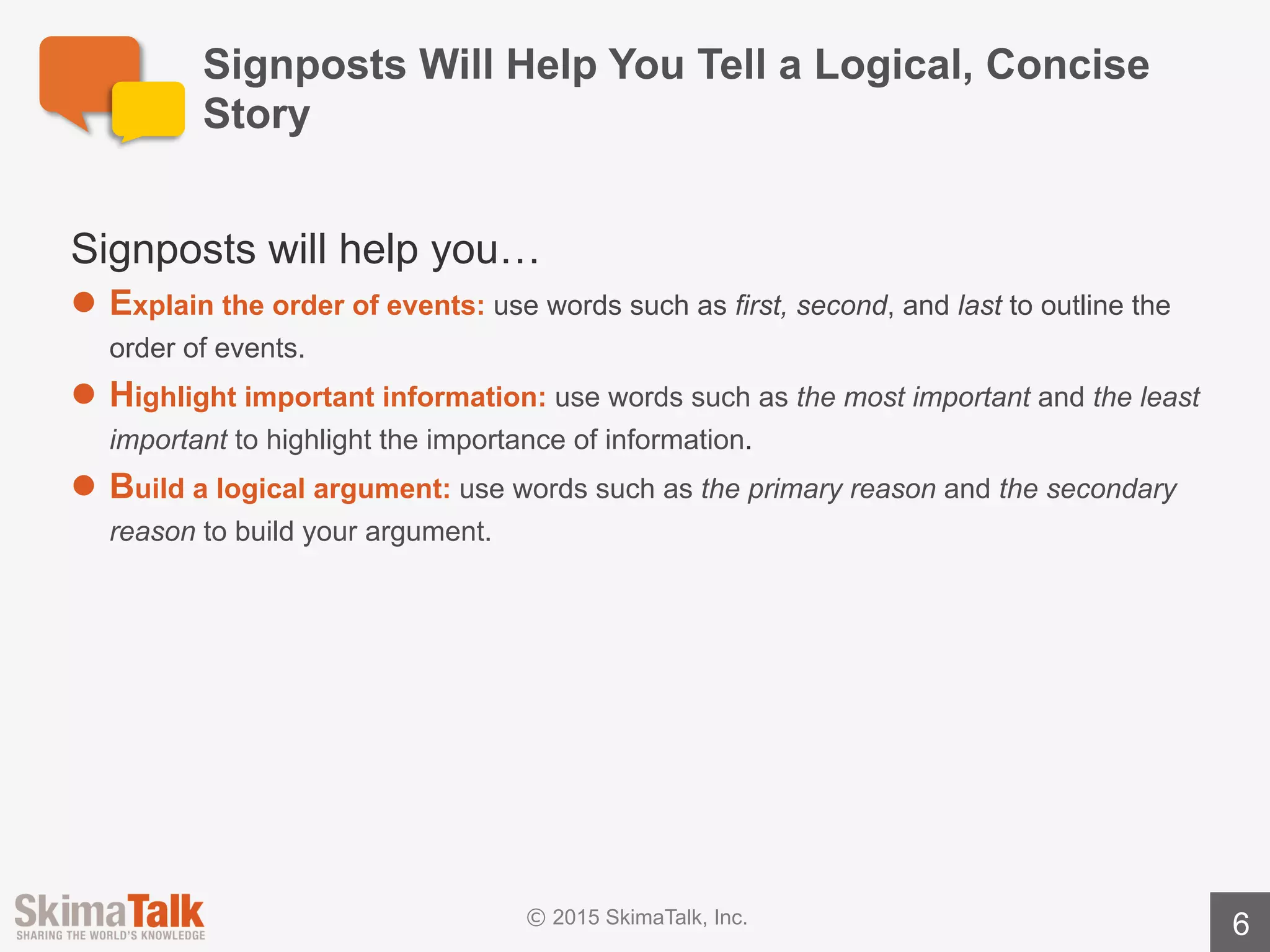 Examples	of	Signposts
6
Order	of	Events Importance Logical	Argument
First The	most	important The	first option
Second The	least important The	second option
Third Also	importantis The	final	option
Before Equallyimportant	is The	primary	reason
After Of	most	concern	is The	secondaryreason
Next Of	less	concern	is The	last reason
Finally
Lastly
To	conclude
 