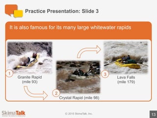 Sample	Presentation	Notes:	Slide	1
13
l The	Grand	Canyon	in	the	United	States	is	considered	one	of	the	world’s	great	
natural	wonders.
l Today	I	will	explain	to	you	why	it	is	so	famous!
TITLE	SLIDE
 