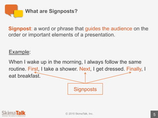 Signposts	Will	Help	You	Tell	a	Logical,	Concise	Story	
5
Signposts	will	help	you…
lExplain	the	order	of	events:use	words	such	as	first,	second,	and	last to	
outline	the	order	of	events.
lHighlight	important	information:use	words	such	as	the	most	important
and	the	least	important to	highlight	the	importance	of	information.
lBuild	a	logical	argument: use	words	such	as	the	primary	reason and	the	
secondary	reason to	build	your	argument.
 