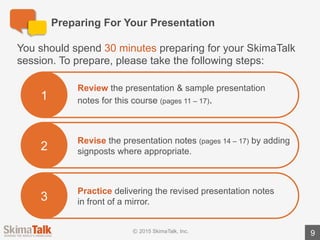 Are	You	Ready?
9
Teacher	Instructions:
1.	Listen	to	the	student	deliver	the	full	presentation	without	interruption.
2.	During	the	presentation,	write	down	the	areas	where	the	student	could	have	added	
signposts.	To	make	this	easier,	we	have	added	suggested	signposts	in	red	text	in	the	
teacher	version	of	the	presentation	notes.
3.	Ask	the	student	the	following	question: “Did	you	find	this	exercise	easy	or	difficult?	
Why?”
4.	Review	the	areas	where	the	student	could	have	added	signposts.
5.	Discuss	the	importance	of	using	signposts	to	convey	order	/	structure	for	the	audience	
(e.g.,	“First”,	“Next”,	“Finally”).
 