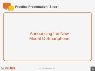 Practice	Presentation:	Slide	2
10
The	Model	Q	is	a	revolutionary	smartphone	with	lots	of	“best	in	
class”	features	
Fictional	data
Voice	activated	commands
High-resolution,	5”	screen
Upgraded	camera
 