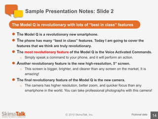 Sample	Presentation	Notes:	Slide	3
14Fictional	data
l The	Model	Q	is	simply	the	best	value	in	the	world.
l For	less	than	half	the	price	of	other	leading	phones,	you	get	better	features	
and	better	support.
l But	most	important,	you	get	a	phone	that	is	backed	by	our	guarantee.	If	you	
are	not	happy,	for	any	reason,	you	can	return	your	phone	for	a	full	refund.	
That’s	our	100%	satisfaction	guarantee!
The	most	exciting	thing	about	the	Model	Q	is	the	value	for	the	money
 