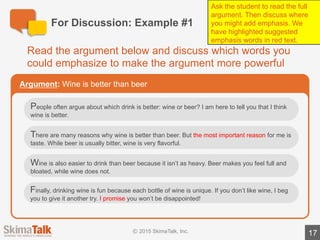 For	Discussion:	Example	#2	(time	permitting)
17
Read	the	argument	below	and	discuss	which	words	you	could	
emphasize	to	make	the	argument	more	powerful
Argument: Skiing	is	a	fun	sport
I am	so	excitedto	tell	you	about	the	sport	of	skiing.	Skiing	is	a	great	sport	for	
many	reasons.
First,	skiing	is	a	great	way	to	get	outside,	 get	exercise,	and	spend	time	with	
friends	and	family.	Second,	skiing	is	an	opportunity	 to	visit	many	beautiful	
places	such	as	the	Alps	in	Switzerland	and	the	Rocky	Mountains	in	the	United	
States.	Finally,	and	most	important,	skiing	is	fun	because	you	get	a	big	
adrenaline	rush	when	you	ski	fast!
If	you	have	never	skied	before,	I	highly	recommend	you	give	it	a	try!
Ask	the	student	to	read	the	full	argument.	Then	discuss	where	you	might	add	
emphasis.	We	have	highlighted	 suggested	emphasis	words	in	red	text.
 