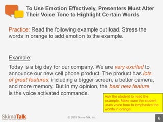 1
2
2 Tips	For	Using	Emotion	&	Emphasis	Effectively
6
Use	emphasis	to reveal	important	information
Don’t	use	emphasis	too	often
Emphasize	the	words	that	directly	precede	important	information.
e.g.,	“The	most	important	pointsare	A,	B,	and	C.
The	more	times	you	use	emphasis	during	a	presentation,	the	less	
powerful	it	becomes.
Limit	the	use	of	emphasis	to	highlight	only	the	most	important	
points	/	information.
 