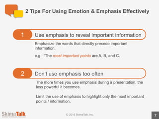 Preparing	For	Your	Presentation
7
Spend	30	minutes	preparing	for	your	SkimaTalk session.
1. Review the	presentation	&	sample	presentation	
notes	for	this	course (pages	9	– 15).
2. Identify	the	words	that	you	think	can	be	used	to	
emphasize	the	most	important	information	in	the	
presentation.
3. Practice delivering	the	revised	presentation	notes	in	
front	of	a	mirror.	Be	sure	to	emphasize	the	words	
you	identified	in	step	2.
 