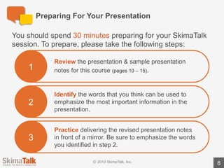 Are	You	Ready?
8
Teacher	Instructions:
1.	Listen	to	the	student	deliver	the	full	presentation	without	interruption.
2.	During	the	presentation,	write	down	the	areas	where	the	student	could	have	added	
emphasis	or	emotion.	To	assist	you,	we	have	highlighted	 suggested	points	of	emphasis	in	
red	text	in	the	teacher	version	of	the	presentation	notes.
3.	Ask	the	student	the	following	questions:
à “Did	you	find	this	exercise	easy	or	difficult?	 Why?”
à “Do	you	have	any	questions	about	how	to	use	emotion	or	emphasis?”
4.	Review	the	areas	where	the	student	could	have	added	emphasis	/	emotion.
 