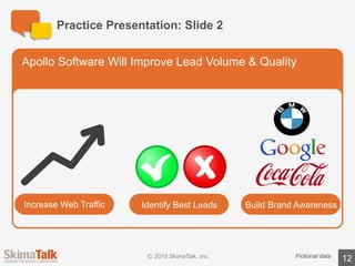 Practice	Presentation:	Slide	3
12
Compelling	Data	Points	Support	Apollo’s	Claims
Fictional	data
42%	increase	in	lead	volume
34%	increase	in	brand	recognition
Apollo’s software has been a game changer for our
business. We now see more leads, and better
quality leads. I don’t know how we survived
without Apollo!
“
“
 