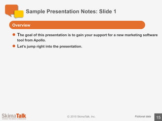 Sample	Presentation	Notes:	Slide	2
15Fictional	data
l The	Apollo	 software	has	many	benefits.
o First,	the	software	will	help	increase	web	traffic	to	our	site,	which	will	increase	
the	number	of	leads	we	receive.
o Second,	the	software	will	improve	our	data	security.	This	will	help	us	minimize	
the	chance	of	future	security	breaches.
o Third,	the	software	will	help	our	team	identify	the	best	sales	leads	and	pursue	
only	those	leads	that	are	promising.
o Fourth,	the	software	will	help	our	account	managers	better	manage	our	
customer	relationships	and	help	up-sell	existing	customers.
o Finally,	the	software	will	help	us	build	brand	awareness	around	the	world.	
Increased	brand	awareness	has	been	proven	to	drive	more	leads.
The	Apollo	software	will	increase	the	number	of	high	quality	leads
Remember,	we	want	students	to	exclude	
information	 that	is	not	important	to	the	
target	audience	for	this	presentation.
 