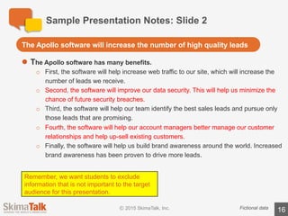 Sample	Presentation	Notes:	Slide	3
16Fictional	data
l There	are	many	compelling	data	points	for	the	Apollo	software:
o Customers	saw	the	following	improvements	 to	their	businesses:
• 42%	average	increase	in	lead	volume.
• 40%	average	increase	in	up-sell	opportunities	 among	existing	customers.
• 59%	average	decrease	in	the	length	of	the	sales	cycle.
• 34%	average	increase	in	brand	awareness.
• 48%	average	reduction	in	the	cost	of	securing	customer	data.
o Customers	provided	many	compelling	 quotes,	including:
• “Apollo	software	improved	our	data	security	practices.	Thank	you	Apollo!”
• “Apollo’s	software	has	been	a	game	changer	for	our	business.	We	now	see	
more	leads,	and	better	quality	leads.	I	don’t	know	how	we	survived	without	
Apollo!”
Data	Indicates	that	the	software	is	very	effective
Remember,	we	want	students	to	exclude	
information	 that	is	not	important	to	the	
target	audience	for	this	presentation.
 