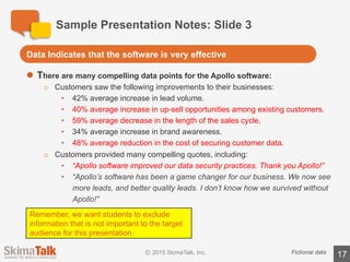 Sample	Presentation	Notes:	Slide	4
17Fictional	data
l The	costs	of	the	software	are	minimal
o 95%	of	the	costs	will	come	from	our	existing	software	budget.
l Support	 from	executives	is	strong
o The	program	is	already	supported	 by	the	CEO,	CFO,	head	of	Sales,	and	head	of	
Legal.
Costs	are	minimal	and	executive	support	is	high
 