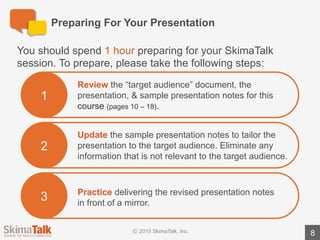 Are	You	Ready?
8
Teacher	Instructions:
1.	Listen	to	the	student	deliver	the	full	presentation	without	interruption.
2.	During	the	presentation,	write	down	the	areas	where	the	student	could	have	eliminated	
information	 not	relevant	to	the	target	audience.	To	assist	you,	we	have	highlighted	 suggested	
information	 to	exclude	in	red	text	in	the	teacher	version	of	the	presentation	notes.
3.	Ask	the	student	the	following	question:	“Did	you	find	this	exercise	easy	or	difficult?	Why?”
4.	Review	the	areas	where	the	student	could	have	eliminated	information	 not	relevant	to	the	
target	audience.	Discuss	why	the	information	may	not	be	relevant.
 