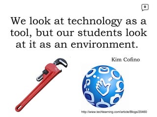 We look at technology as a tool, but our students look at it as an environment.   http://www.techlearning.com/article/Blogs/20460 Kim Cofino 0 