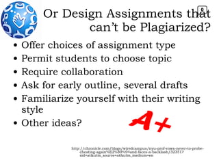 Offer choices of assignment type Permit students to choose topic Require collaboration Ask for early outline, several drafts Familiarize yourself with their writing style Other ideas? Or Design Assignments that can’t be Plagiarized? http://chronicle.com/blogs/wiredcampus/nyu-prof-vows-never-to-probe-cheating-again%E2%80%94and-faces-a-backlash/32351?sid=at&utm_source=at&utm_medium=en A+ 0 