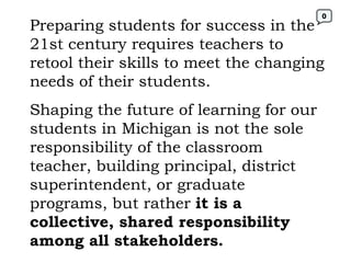 Preparing students for success in the 21st century requires teachers to retool their skills to meet the changing needs of their students. Shaping the future of learning for our students in Michigan is not the sole responsibility of the classroom teacher, building principal, district superintendent, or graduate programs, but rather  it is a collective, shared responsibility among all stakeholders. 0 