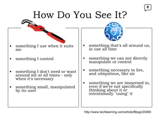 How Do You See It? TOOL something I use when it suits me something I control something I don't need or want around me at all times - only when it's necessary something small, manipulated by its user  something that's all around us, in use all time something we can not directly manipulate or control something necessary to live, and ubiquitous, like air something we are immersed in, even if we're not specifically thinking about it or intentionally "using" it  http://www.techlearning.com/article/Blogs/20460 0 