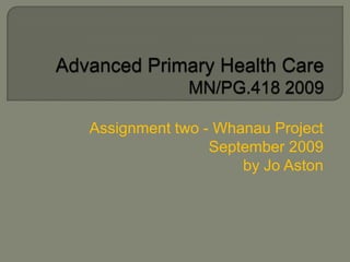 Advanced Primary Health Care MN/PG.418 2009  Assignment two - Whanau Project  September 2009 by Jo Aston 