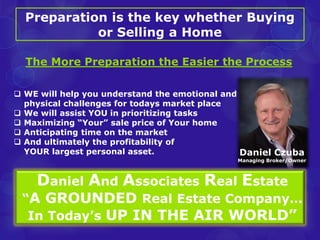 Preparation is the key whether Buying 
or Selling a Home 
The More Preparation the Easier the Process 
 WE will help you understand the emotional and 
physical challenges for todays market place 
 We will assist YOU in prioritizing tasks 
 Maximizing “Your” sale price of Your home 
 Anticipating time on the market 
 And ultimately the profitability of 
YOUR largest personal asset. 
Daniel Czuba 
Managing Broker/Owner 
Daniel And Associates Real Estate 
“A GROUNDED Real Estate Company… 
In Today’s UP IN THE AIR WORLD” 
 