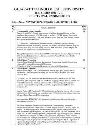 GUJARAT TECHNOLOGICAL UNIVERSITY
B.E. SEMESTER : VIII
ELECTRICAL ENGINEERING
Subject Name: ADVANCED PROCESSOR AND CONTROLLERS
Sr.
No.
Course Contents
Total
Hrs
1. Programmable Logic Controller:
An overview of PLC, General programming procedure, Input and Output module
interfacing, Programming ON/OFF inputs to produce ON/OFF outputs, Relation of
digital gate logic to contact / coil logic, Creating ladder diagrams from process control
descriptions, Basics of register.
PLC Functions: Timer function, Counter function, Arithmetic function, Number
comparison functions, Numbering systems and number conversion function, Skip and
Master control relay functions, Jump functions, PLC data move systems, Digital bit
functions and applications, Sequencer function.
Analog PLC operations, Applications of PLCs: Stepper motor control, Speed control of
D.C. motor & Induction motor, Lift/Elevator control, Water level control, Traffic
control, Temperature control.
16
2. Digital Signal Processing:
Discrete Time Signals & Systems: Introduction, Discrete time signals, Discrete time
systems, LTI system, Properties of LTI systems.
Z-Transform: ROC, Properties of Z-transform, Inverse of Z-Transform.
08
3. Digital Signal Processor:
Introduction to TMSLF2407 DSP Controller: Introduction, Brief Introduction to
Peripherals, Types of Physical Memory and Introduction to Software tools (For
Practical Work).
C2xx DSP CPU and Instruction Set: Introduction to the C2xx DSP core and code
generation, The component of C2xx DSP Core, Mapping external devices to the C2xx
core and the peripheral interface, Introduction to system configuration register,
Memory, Memory addressing modes, Assembly programming using C2xx DSP
Instruction Set.
General Purpose I/O Functionality: Pin multiplexing and general purpose I/O overview,
Introduction to Multiplexing and general purpose I/O Control registers, General purpose
I/O ports, General purpose I/O programming.
Interrupts on the TMS320LF2407: Introduction to interrupts, Interrupts hierarchy,
Interrupt control registers.
The Event Managers: Overview of event manager, Event manager interrupts –
Introduction to Interrupt Flag registers, General purpose Timers – GP timer inputs and
outputs, GP counting operation, Introduction to control register associated with GP
timer, GP timer compare registers, GP timer period registers, GP timer interrupts, PWM
output and GP timer compare operation, Compare unit, Input and output of the compare
unit, Operation of compare unit, Dead band generation, Register set up for compare
unit, Compare unit interrupts, Introduction to Data memory mapped registers associated
with compare units, Capture units and Quadrature encoded pulse (QEP) – Operation of
capture unit, Capture Stack interrupt flag operation, QEP circuitry, Introduction to
capture unit/QEP control register.
24
 