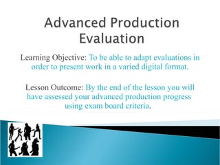 Learning Objective:  To be able to adapt evaluations in order to present work in a varied digital format. Lesson Outcome:  By the end of the lesson you will have assessed your advanced production progress  using exam board criteria .  