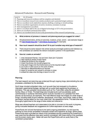 Advanced Production – Research and Planning

Level 4    16–20 marks
 Planning and research evidence will be complete and detailed.
 There is excellent research into similar products and a potential target audience.
 There is excellent work onshotlists, layouts, drafting, scripting or storyboarding.
 There is excellent organisation of actors, locations, costumes or props.
 Time management is excellent.
 There is excellent skill in the use of digital technology or ICT in the presentation.
 There are excellent communication skills.
 There is an excellent level of care in the presentation of the research and planning
 