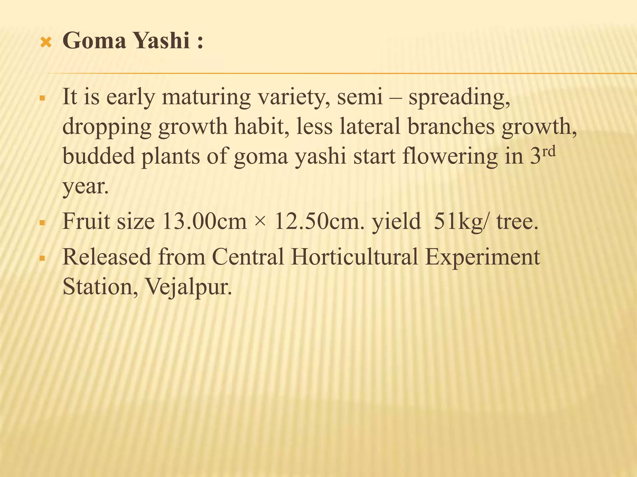  Goma Yashi :
 It is early maturing variety, semi – spreading,
dropping growth habit, less lateral branches growth,
budded plants of goma yashi start flowering in 3rd
year.
 Fruit size 13.00cm × 12.50cm. yield 51kg/ tree.
 Released from Central Horticultural Experiment
Station, Vejalpur.
 