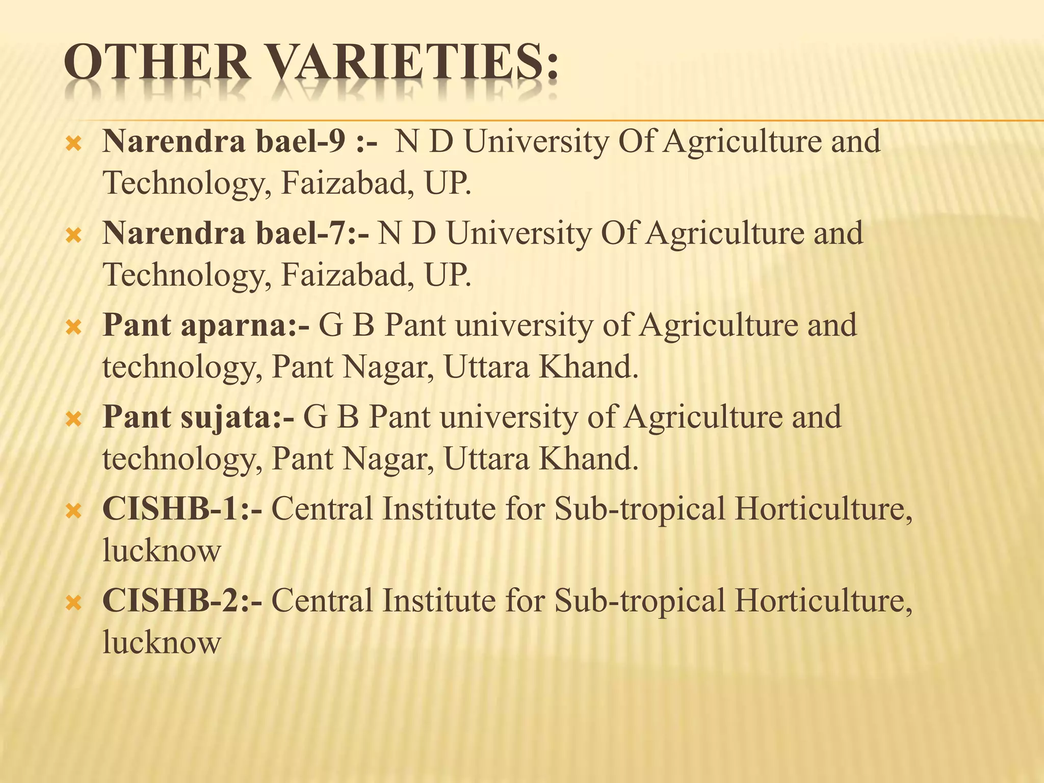 OTHER VARIETIES:
 Narendra bael-9 :- N D University Of Agriculture and
Technology, Faizabad, UP.
 Narendra bael-7:- N D University Of Agriculture and
Technology, Faizabad, UP.
 Pant aparna:- G B Pant university of Agriculture and
technology, Pant Nagar, Uttara Khand.
 Pant sujata:- G B Pant university of Agriculture and
technology, Pant Nagar, Uttara Khand.
 CISHB-1:- Central Institute for Sub-tropical Horticulture,
lucknow
 CISHB-2:- Central Institute for Sub-tropical Horticulture,
lucknow
 