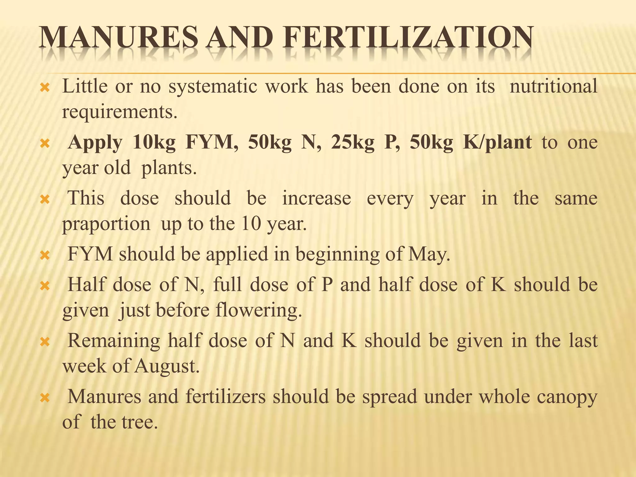 MANURES AND FERTILIZATION
 Little or no systematic work has been done on its nutritional
requirements.
 Apply 10kg FYM, 50kg N, 25kg P, 50kg K/plant to one
year old plants.
 This dose should be increase every year in the same
praportion up to the 10 year.
 FYM should be applied in beginning of May.
 Half dose of N, full dose of P and half dose of K should be
given just before flowering.
 Remaining half dose of N and K should be given in the last
week of August.
 Manures and fertilizers should be spread under whole canopy
of the tree.
 