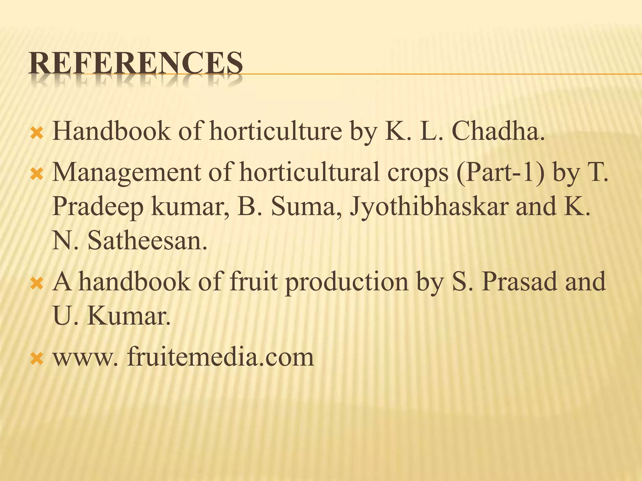 REFERENCES
 Handbook of horticulture by K. L. Chadha.
 Management of horticultural crops (Part-1) by T.
Pradeep kumar, B. Suma, Jyothibhaskar and K.
N. Satheesan.
 A handbook of fruit production by S. Prasad and
U. Kumar.
 www. fruitemedia.com
 